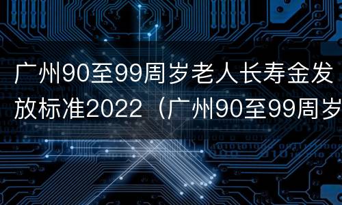 广州90至99周岁老人长寿金发放标准2022（广州90至99周岁老人长寿金发放标准2022年度）