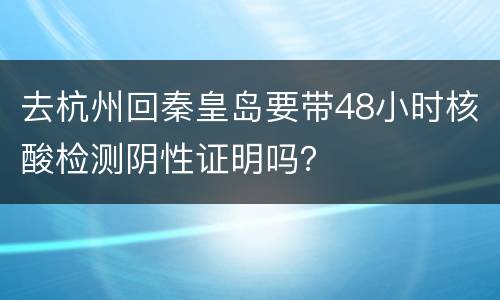 去杭州回秦皇岛要带48小时核酸检测阴性证明吗？