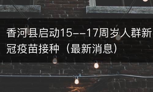 香河县启动15--17周岁人群新冠疫苗接种（最新消息）