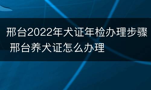 邢台2022年犬证年检办理步骤 邢台养犬证怎么办理