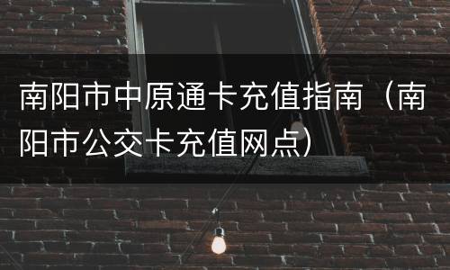 南阳市中原通卡充值指南（南阳市公交卡充值网点）