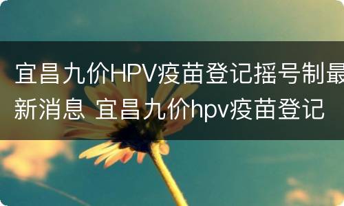 宜昌九价HPV疫苗登记摇号制最新消息 宜昌九价hpv疫苗登记摇号制最新消息公布