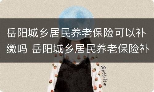 岳阳城乡居民养老保险可以补缴吗 岳阳城乡居民养老保险补贴标准