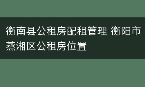 衡南县公租房配租管理 衡阳市蒸湘区公租房位置