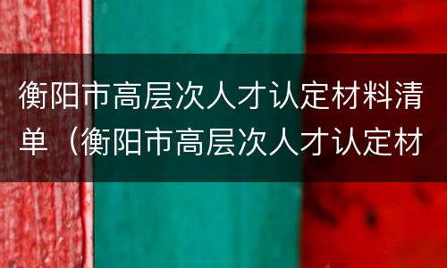 衡阳市高层次人才认定材料清单（衡阳市高层次人才认定材料清单表）