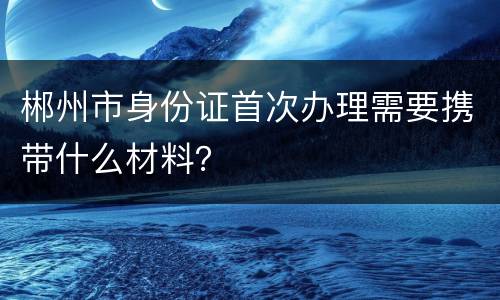 郴州市身份证首次办理需要携带什么材料？