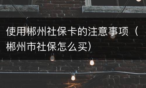 使用郴州社保卡的注意事项（郴州市社保怎么买）
