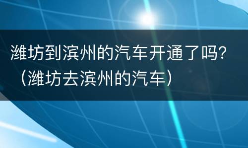潍坊到滨州的汽车开通了吗？（潍坊去滨州的汽车）