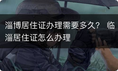 淄博居住证办理需要多久？ 临淄居住证怎么办理