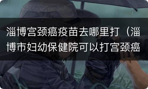 淄博宫颈癌疫苗去哪里打（淄博市妇幼保健院可以打宫颈癌疫苗吗）