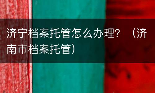 济宁档案托管怎么办理？（济南市档案托管）
