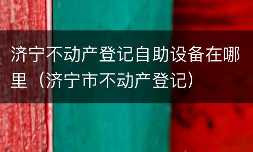 济宁不动产登记自助设备在哪里（济宁市不动产登记）