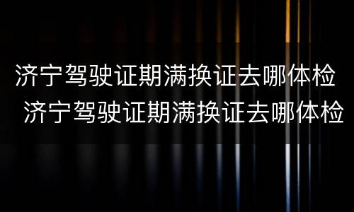 济宁驾驶证期满换证去哪体检 济宁驾驶证期满换证去哪体检啊