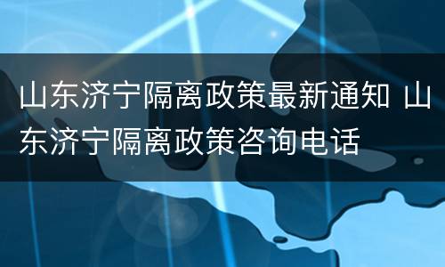 山东济宁隔离政策最新通知 山东济宁隔离政策咨询电话