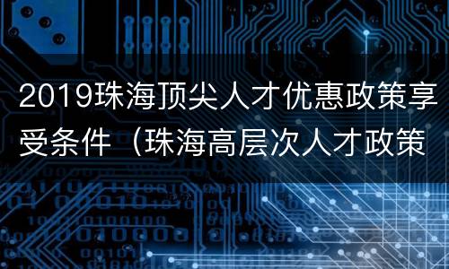 2019珠海顶尖人才优惠政策享受条件（珠海高层次人才政策）