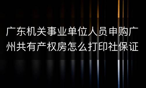 广东机关事业单位人员申购广州共有产权房怎么打印社保证明
