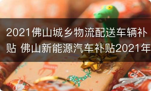 2021佛山城乡物流配送车辆补贴 佛山新能源汽车补贴2021年最新政策