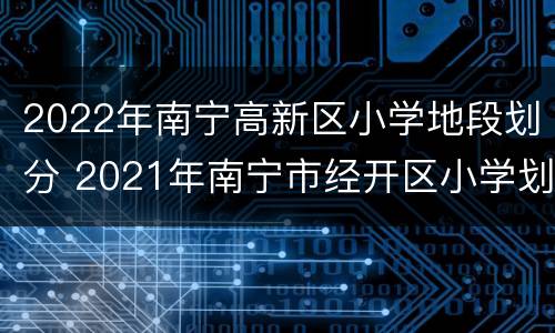 2022年南宁高新区小学地段划分 2021年南宁市经开区小学划分