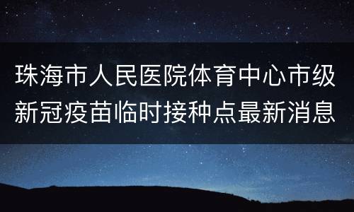 珠海市人民医院体育中心市级新冠疫苗临时接种点最新消息