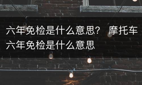 六年免检是什么意思？ 摩托车六年免检是什么意思
