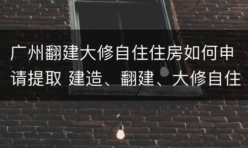 广州翻建大修自住住房如何申请提取 建造、翻建、大修自住住房提取