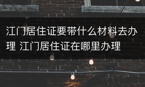 江门居住证要带什么材料去办理 江门居住证在哪里办理