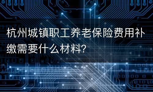 杭州城镇职工养老保险费用补缴需要什么材料？