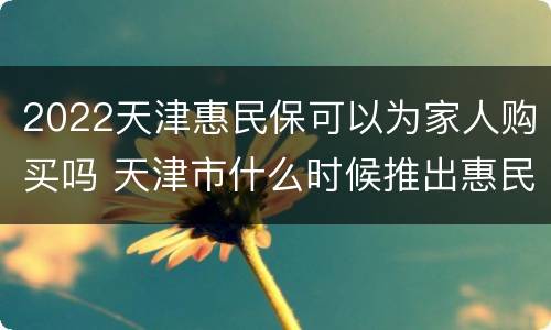 2022天津惠民保可以为家人购买吗 天津市什么时候推出惠民保