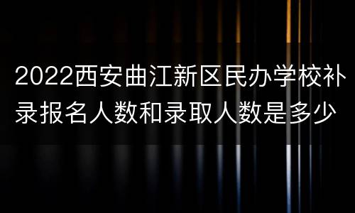 2022西安曲江新区民办学校补录报名人数和录取人数是多少