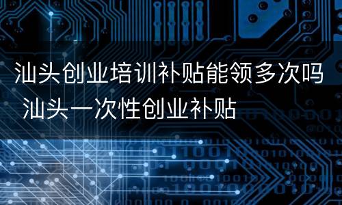 汕头创业培训补贴能领多次吗 汕头一次性创业补贴
