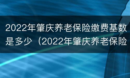 2022年肇庆养老保险缴费基数是多少（2022年肇庆养老保险缴费基数是多少呢）