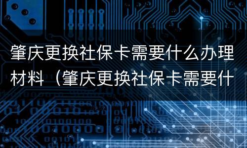 肇庆更换社保卡需要什么办理材料（肇庆更换社保卡需要什么办理材料和手续）