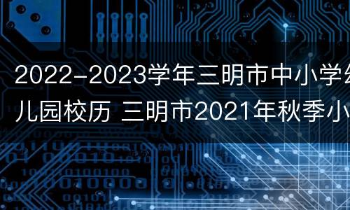 2022-2023学年三明市中小学幼儿园校历 三明市2021年秋季小学招生