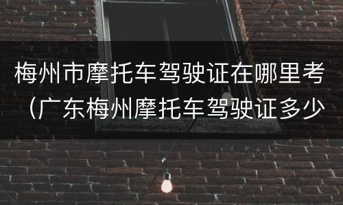 梅州市摩托车驾驶证在哪里考（广东梅州摩托车驾驶证多少钱考）