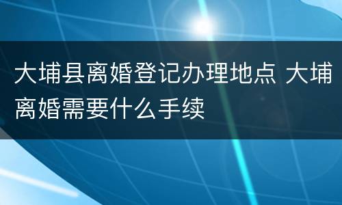 大埔县离婚登记办理地点 大埔离婚需要什么手续