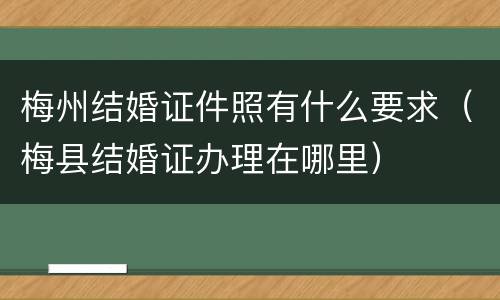梅州结婚证件照有什么要求（梅县结婚证办理在哪里）