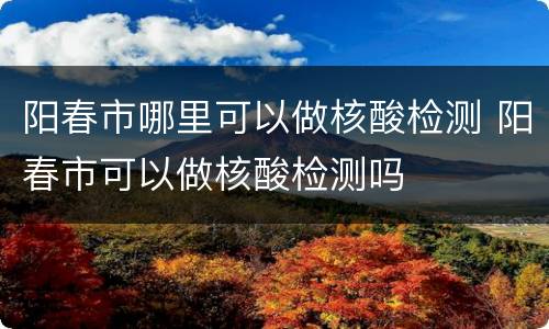阳春市哪里可以做核酸检测 阳春市可以做核酸检测吗