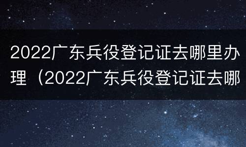 2022广东兵役登记证去哪里办理（2022广东兵役登记证去哪里办理呢）