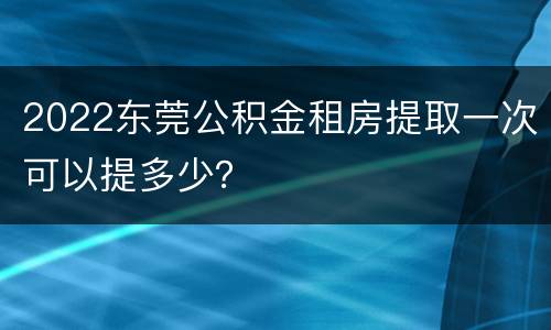 2022东莞公积金租房提取一次可以提多少？