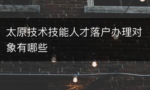 太原技术技能人才落户办理对象有哪些