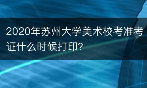 2020年苏州大学美术校考准考证什么时候打印？
