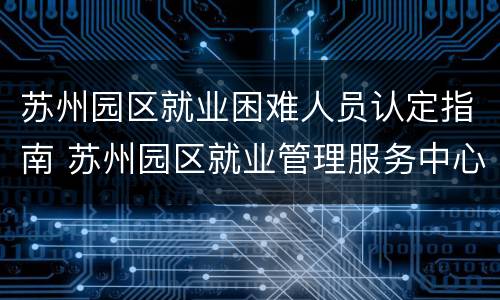 苏州园区就业困难人员认定指南 苏州园区就业管理服务中心