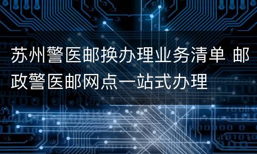 苏州警医邮换办理业务清单 邮政警医邮网点一站式办理