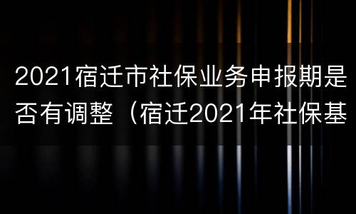 2021宿迁市社保业务申报期是否有调整（宿迁2021年社保基数）