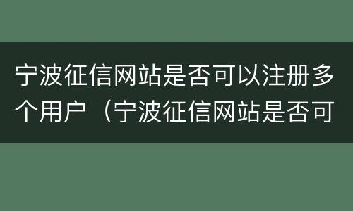 宁波征信网站是否可以注册多个用户（宁波征信网站是否可以注册多个用户名）