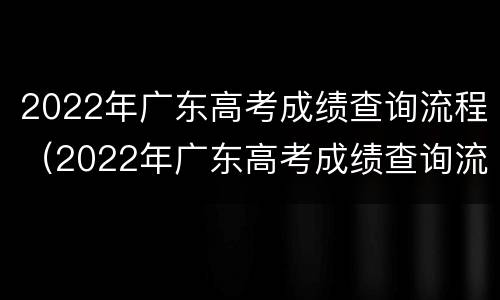 2022年广东高考成绩查询流程（2022年广东高考成绩查询流程图片）