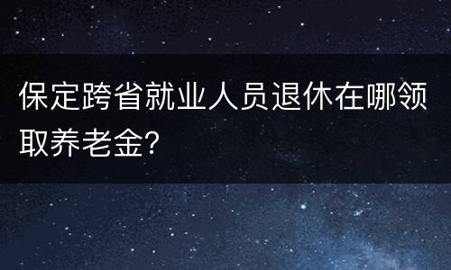 保定跨省就业人员退休在哪领取养老金？