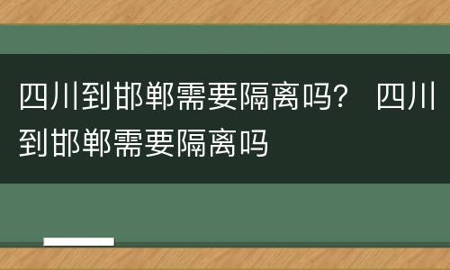 四川到邯郸需要隔离吗？ 四川到邯郸需要隔离吗