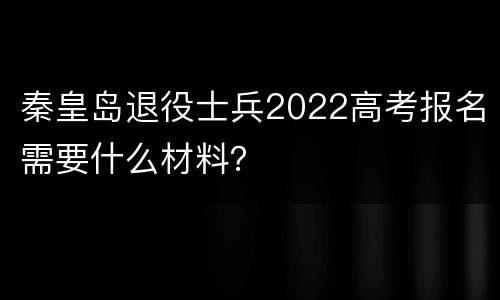 秦皇岛退役士兵2022高考报名需要什么材料？