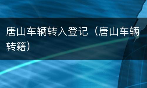 唐山车辆转入登记（唐山车辆转籍）